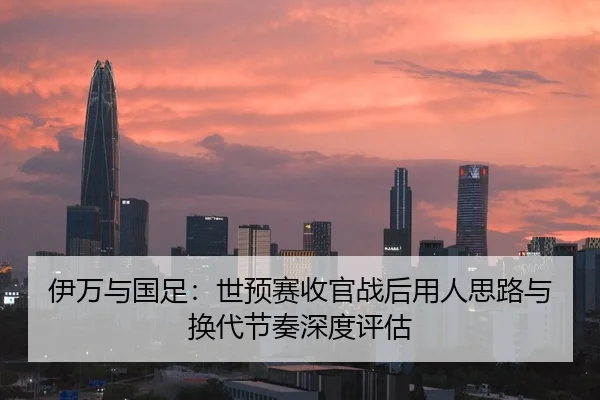 伊万与国足：世预赛收官战后用人思路与换代节奏深度评估