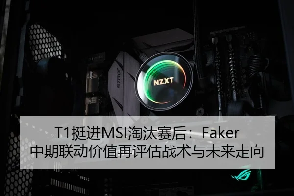 T1挺进MSI淘汰赛后：Faker中期联动价值再评估战术与未来走向