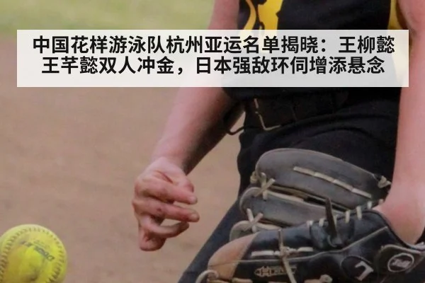 中国花样游泳队杭州亚运名单揭晓：王柳懿王芊懿双人冲金，日本强敌环伺增添悬念