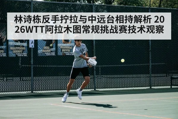 林诗栋反手拧拉与中远台相持解析 2026WTT阿拉木图常规挑战赛技术观察